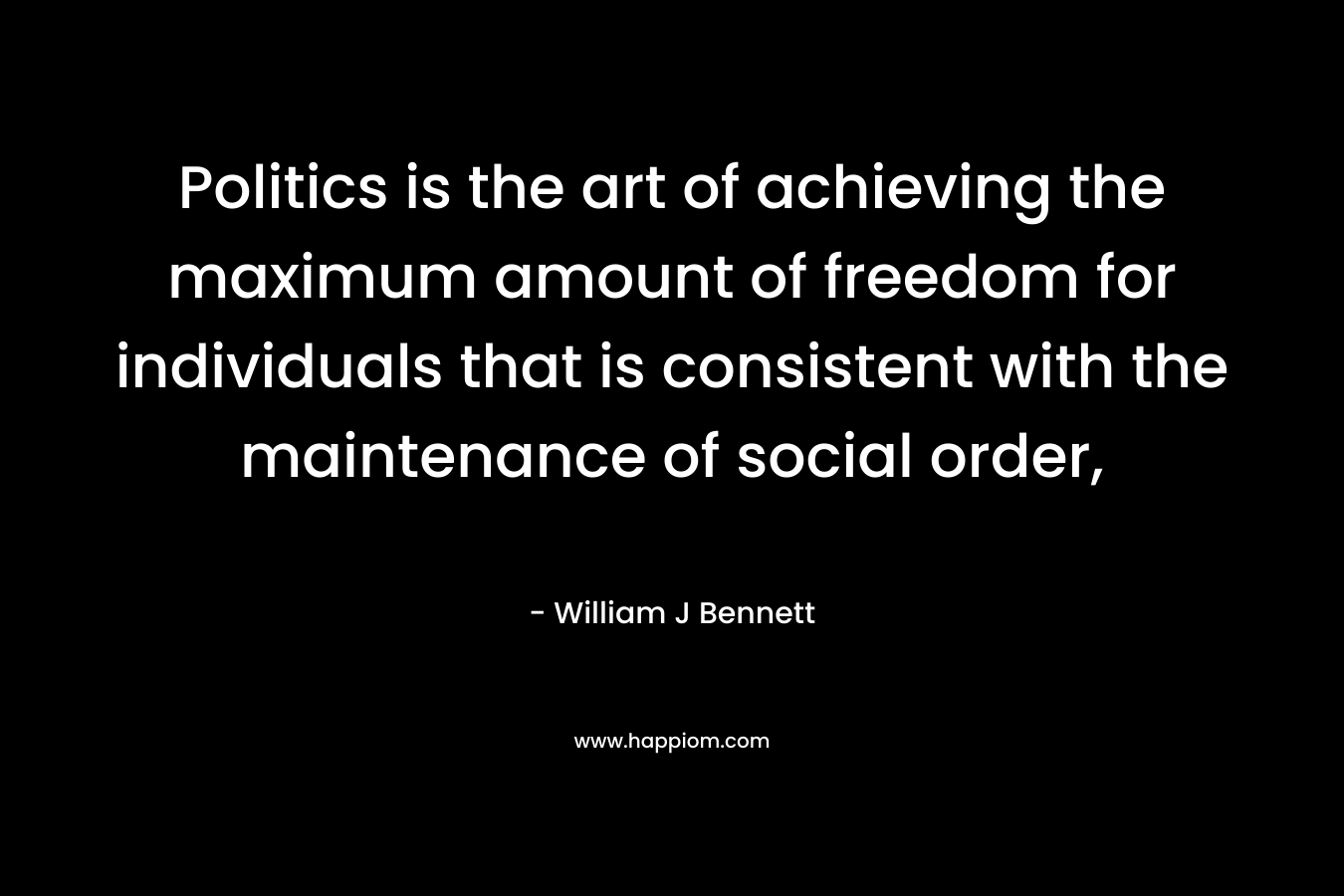 Politics is the art of achieving the maximum amount of freedom for individuals that is consistent with the maintenance of social order, – William J Bennett