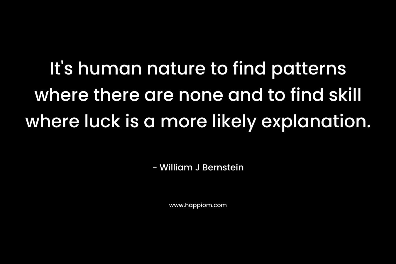 It’s human nature to find patterns where there are none and to find skill where luck is a more likely explanation. – William J Bernstein