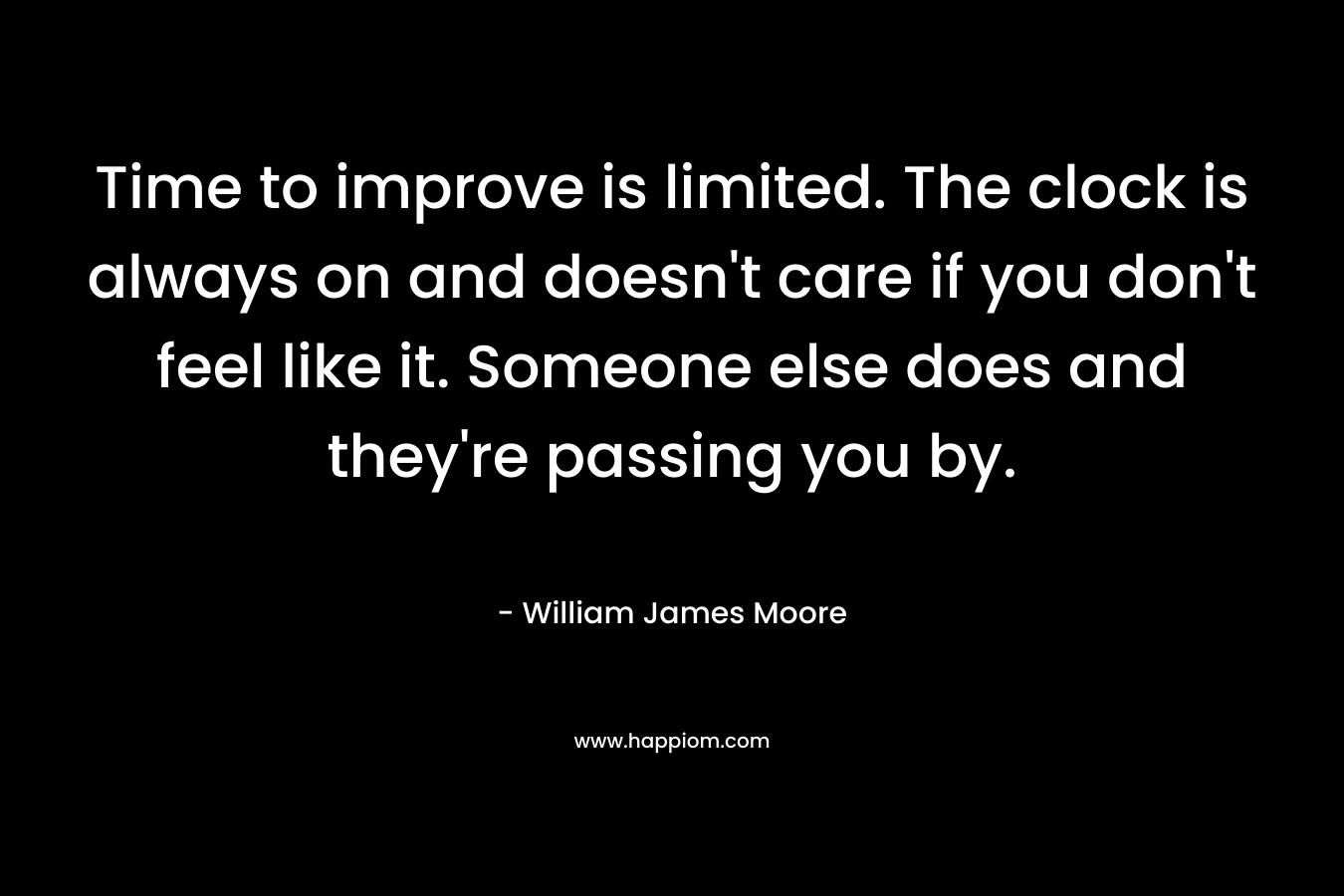 Time to improve is limited. The clock is always on and doesn’t care if you don’t feel like it. Someone else does and they’re passing you by. – William James Moore