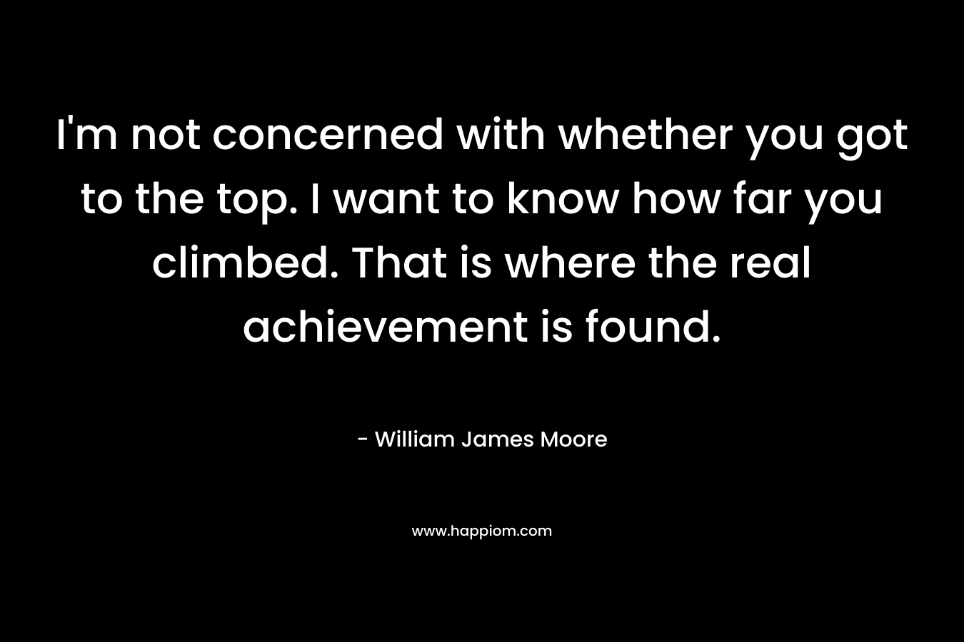 I’m not concerned with whether you got to the top. I want to know how far you climbed. That is where the real achievement is found. – William James Moore