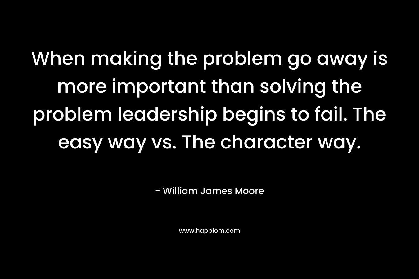 When making the problem go away is more important than solving the problem leadership begins to fail. The easy way vs. The character way. – William James Moore