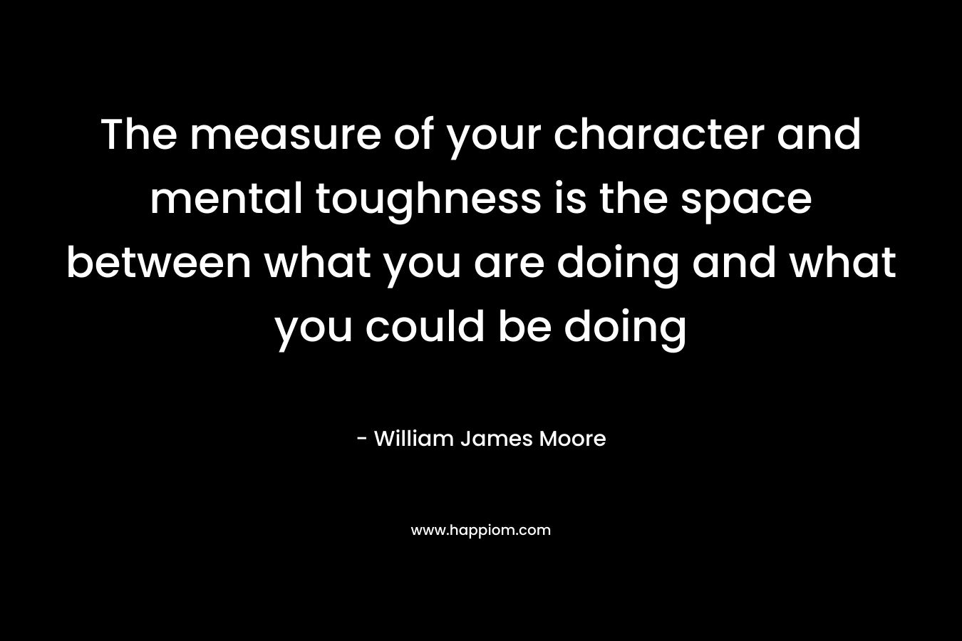 The measure of your character and mental toughness is the space between what you are doing and what you could be doing – William James Moore