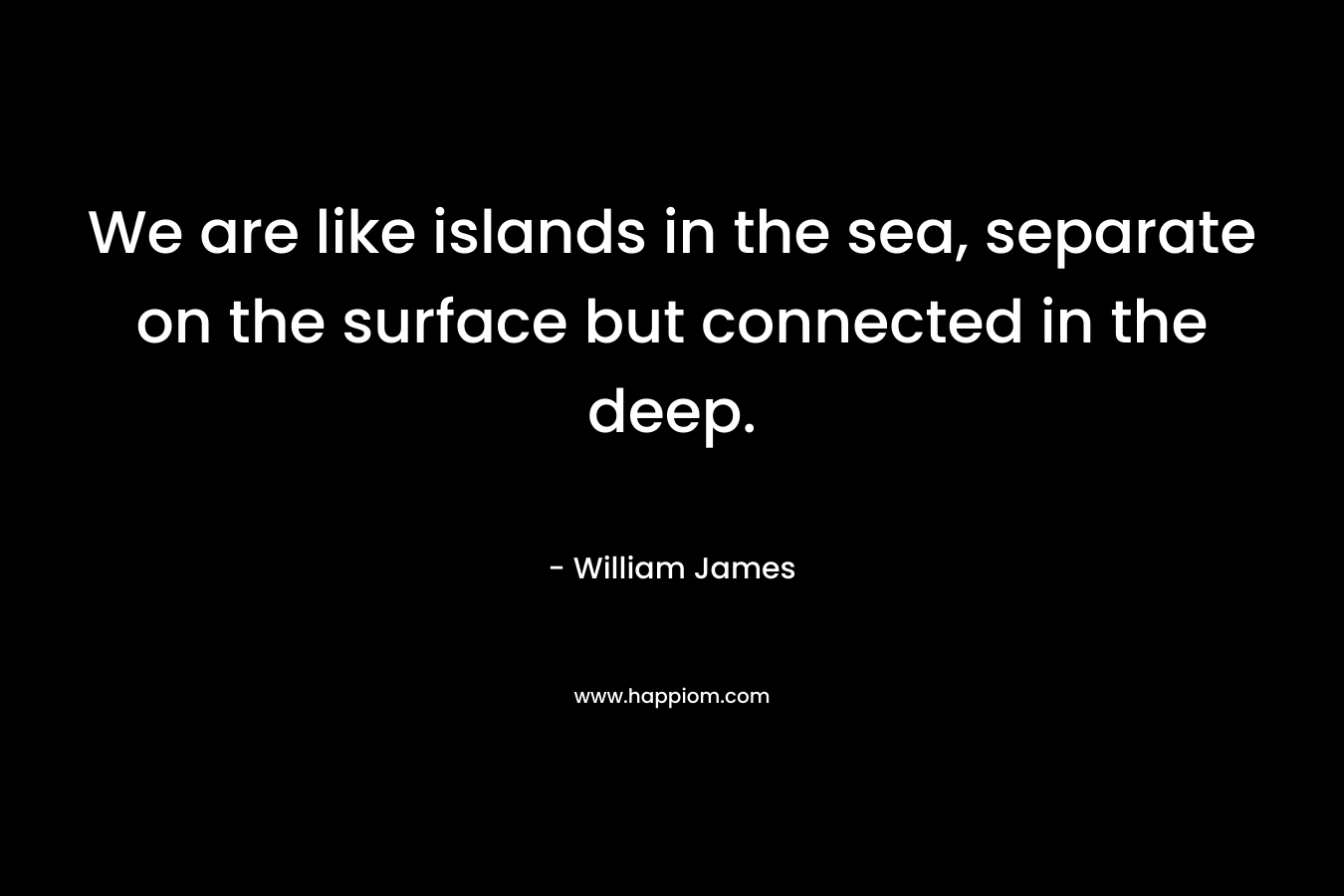 We are like islands in the sea, separate on the surface but connected in the deep. – William James