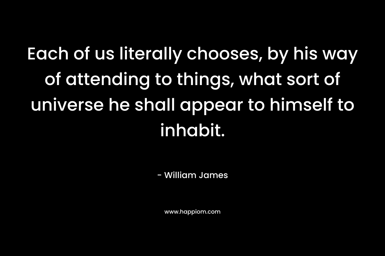 Each of us literally chooses, by his way of attending to things, what sort of universe he shall appear to himself to inhabit.