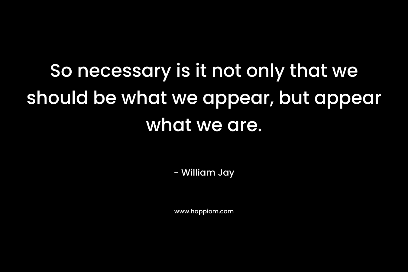 So necessary is it not only that we should be what we appear, but appear what we are. – William Jay