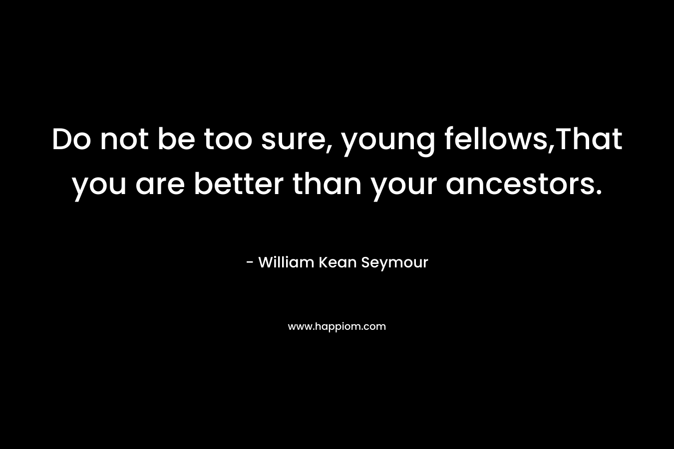 Do not be too sure, young fellows,That you are better than your ancestors. – William Kean Seymour