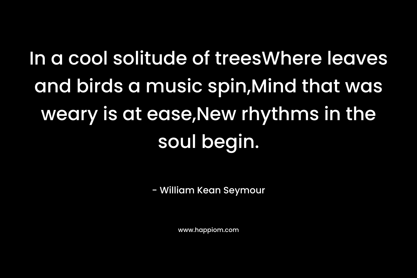 In a cool solitude of treesWhere leaves and birds a music spin,Mind that was weary is at ease,New rhythms in the soul begin. – William Kean Seymour