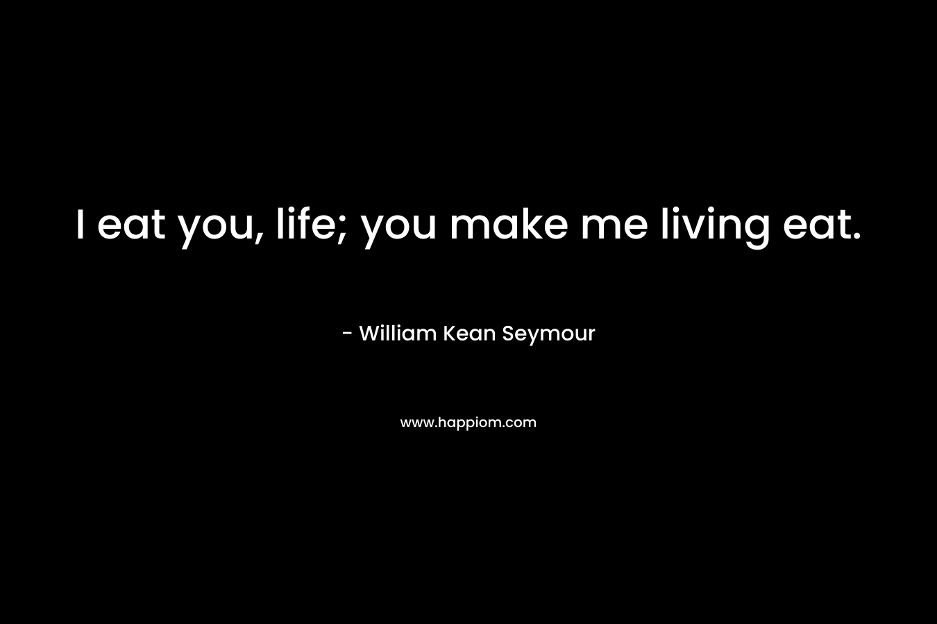I eat you, life; you make me living eat. – William Kean Seymour