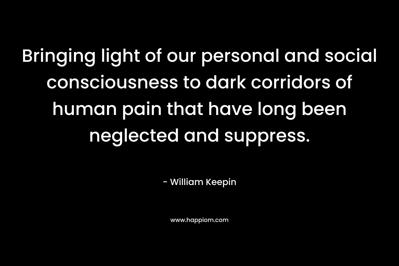 Bringing light of our personal and social consciousness to dark corridors of human pain that have long been neglected and suppress. – William Keepin