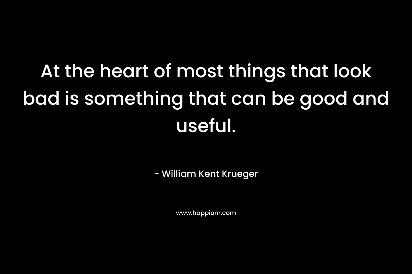 At the heart of most things that look bad is something that can be good and useful. – William Kent Krueger
