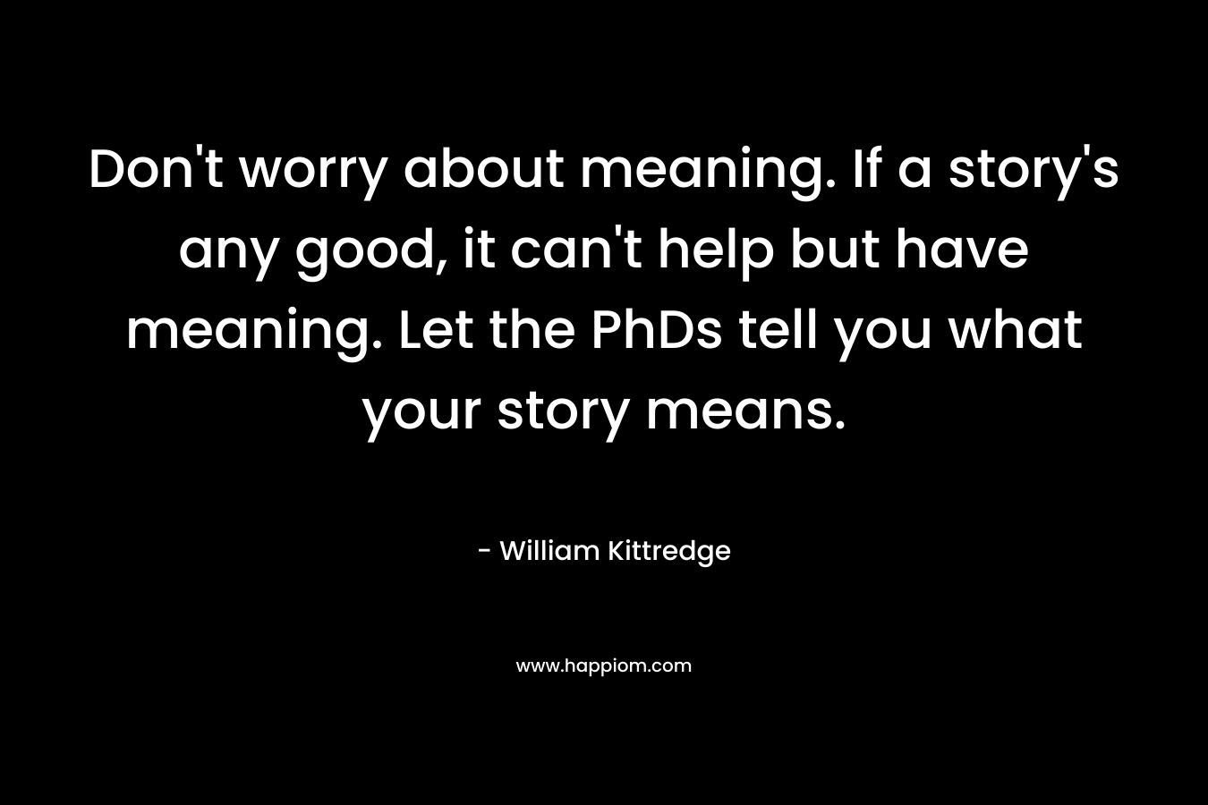 Don’t worry about meaning. If a story’s any good, it can’t help but have meaning. Let the PhDs tell you what your story means. – William Kittredge