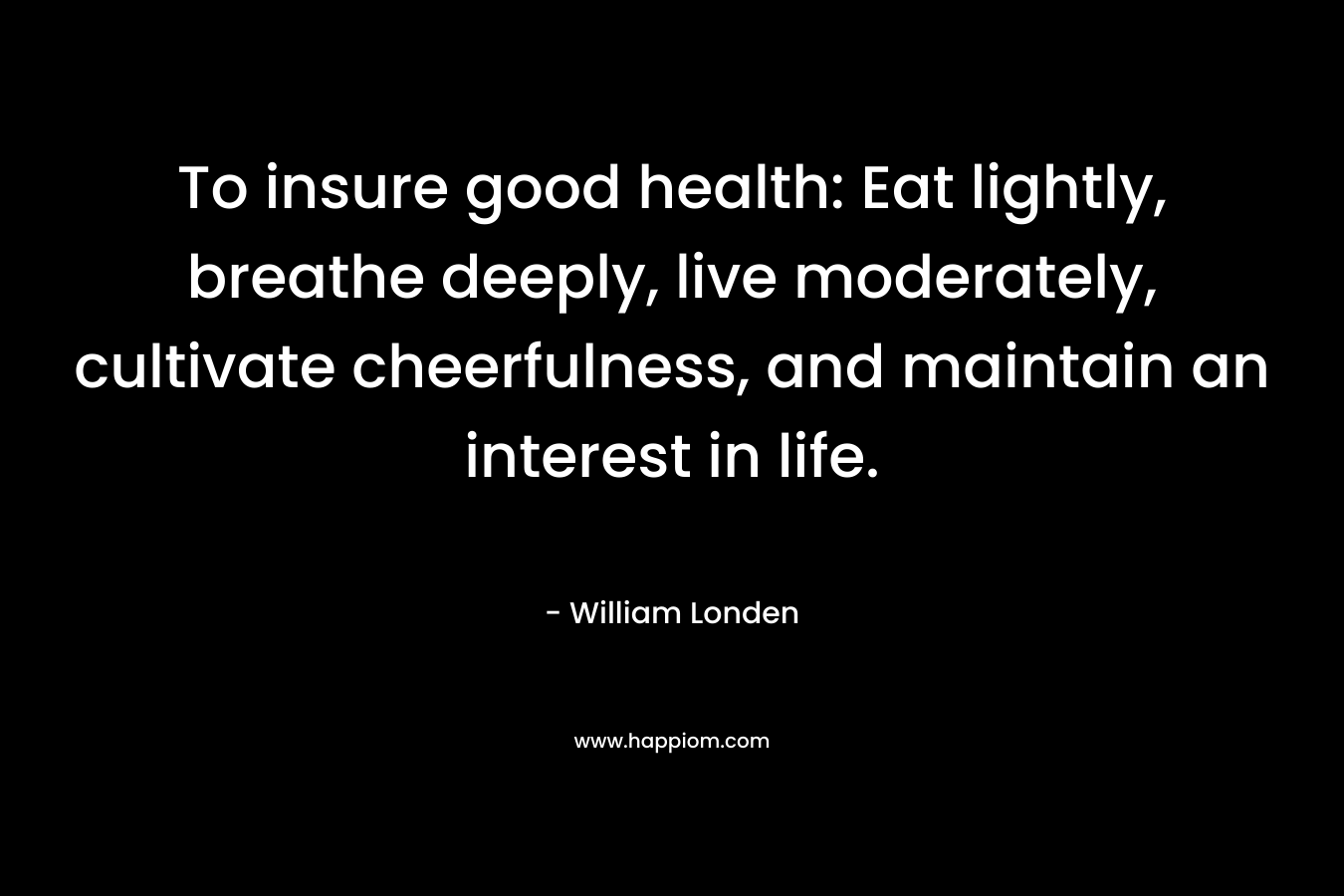 To insure good health: Eat lightly, breathe deeply, live moderately, cultivate cheerfulness, and maintain an interest in life. – William Londen