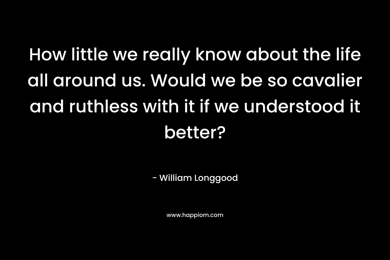 How little we really know about the life all around us. Would we be so cavalier and ruthless with it if we understood it better? – William Longgood