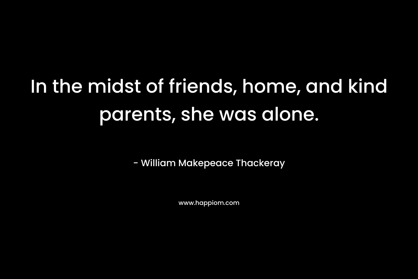 In the midst of friends, home, and kind parents, she was alone. – William Makepeace Thackeray