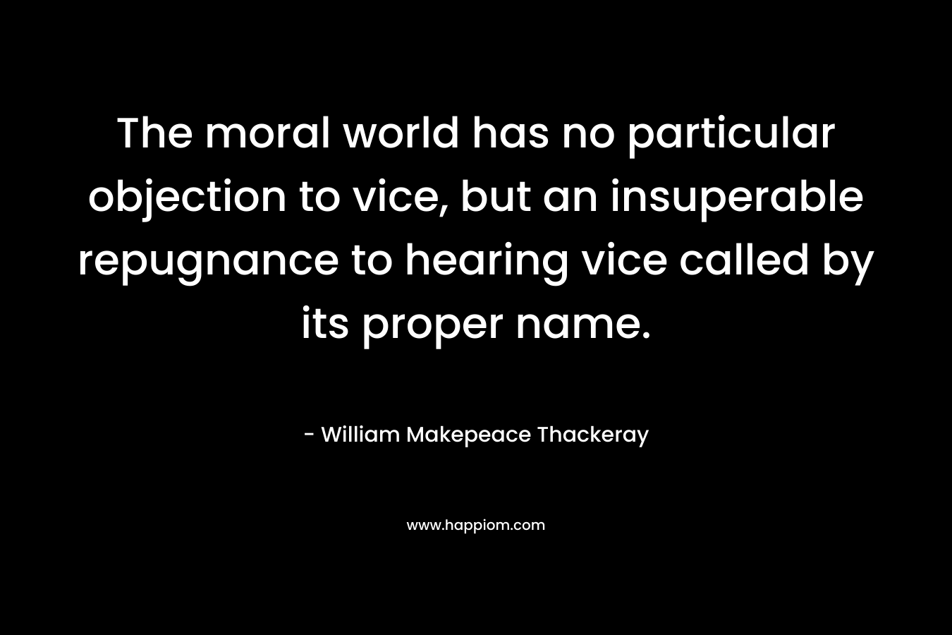 The moral world has no particular objection to vice, but an insuperable repugnance to hearing vice called by its proper name. – William Makepeace Thackeray
