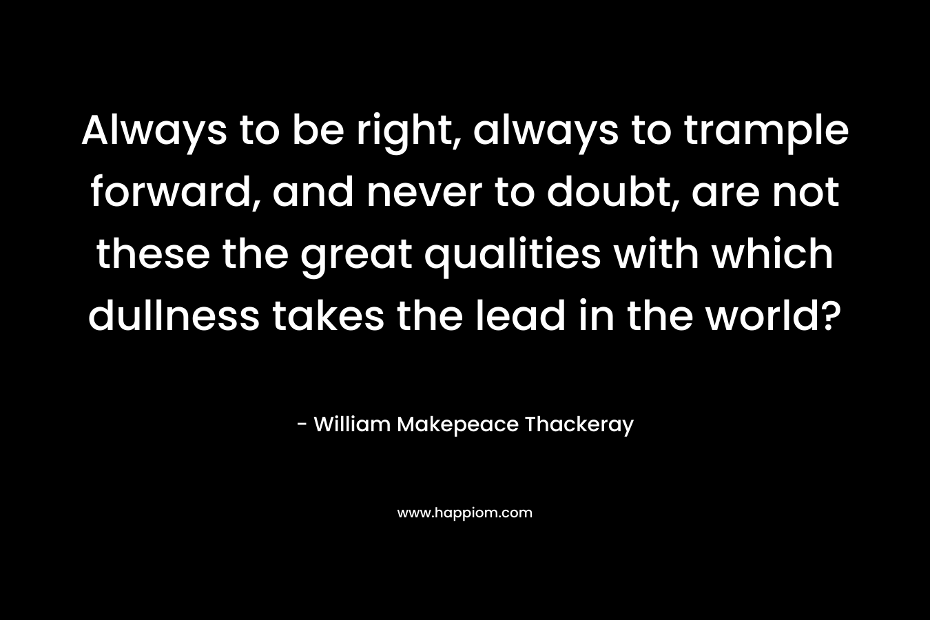 Always to be right, always to trample forward, and never to doubt, are not these the great qualities with which dullness takes the lead in the world? – William Makepeace Thackeray