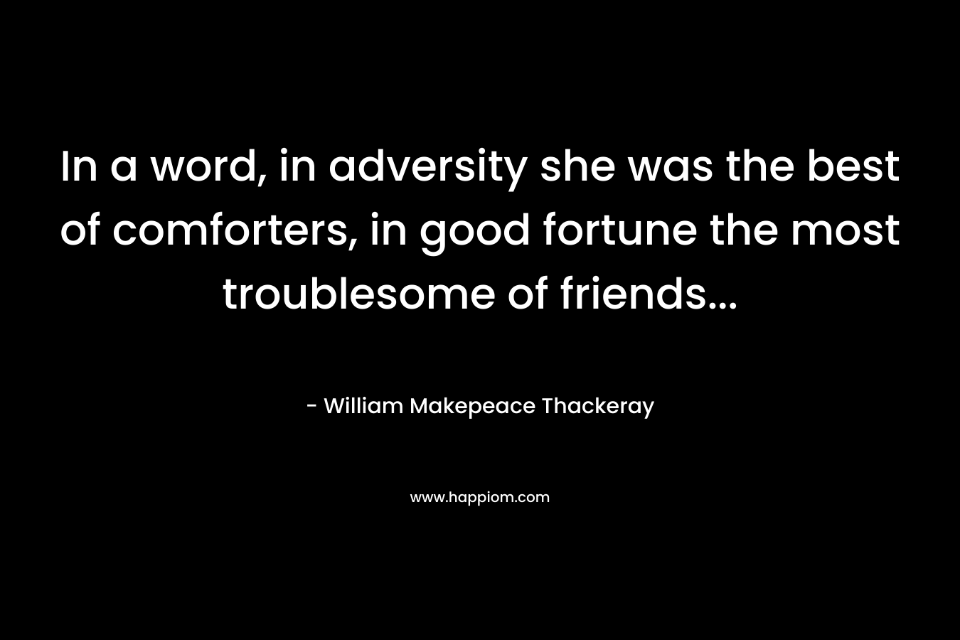 In a word, in adversity she was the best of comforters, in good fortune the most troublesome of friends… – William Makepeace Thackeray