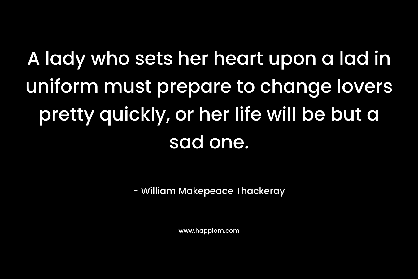 A lady who sets her heart upon a lad in uniform must prepare to change lovers pretty quickly, or her life will be but a sad one. – William Makepeace Thackeray