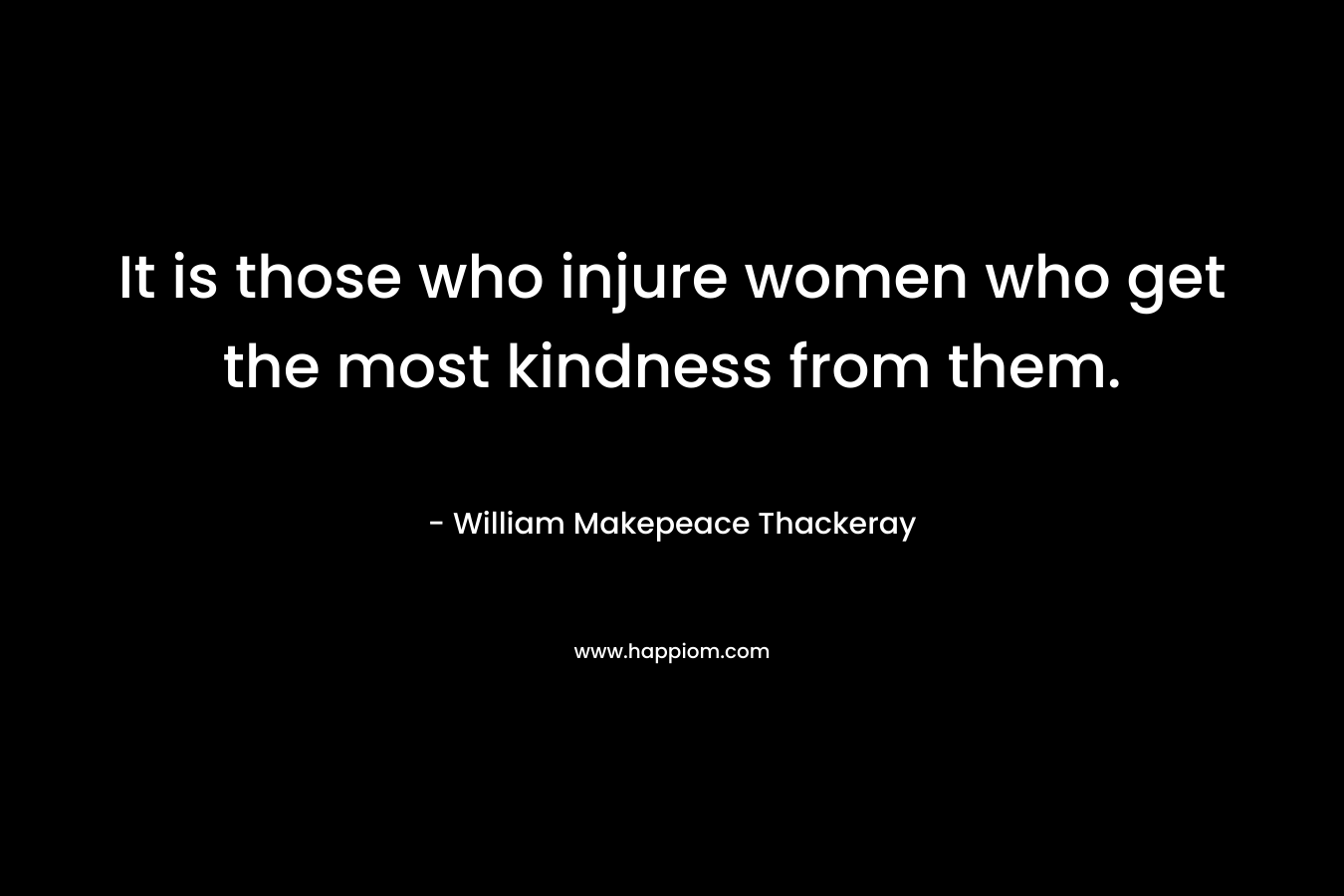 It is those who injure women who get the most kindness from them. – William Makepeace Thackeray
