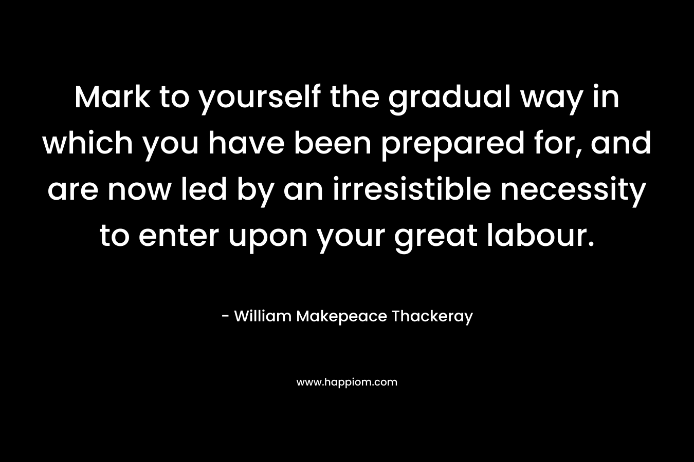 Mark to yourself the gradual way in which you have been prepared for, and are now led by an irresistible necessity to enter upon your great labour. – William Makepeace Thackeray