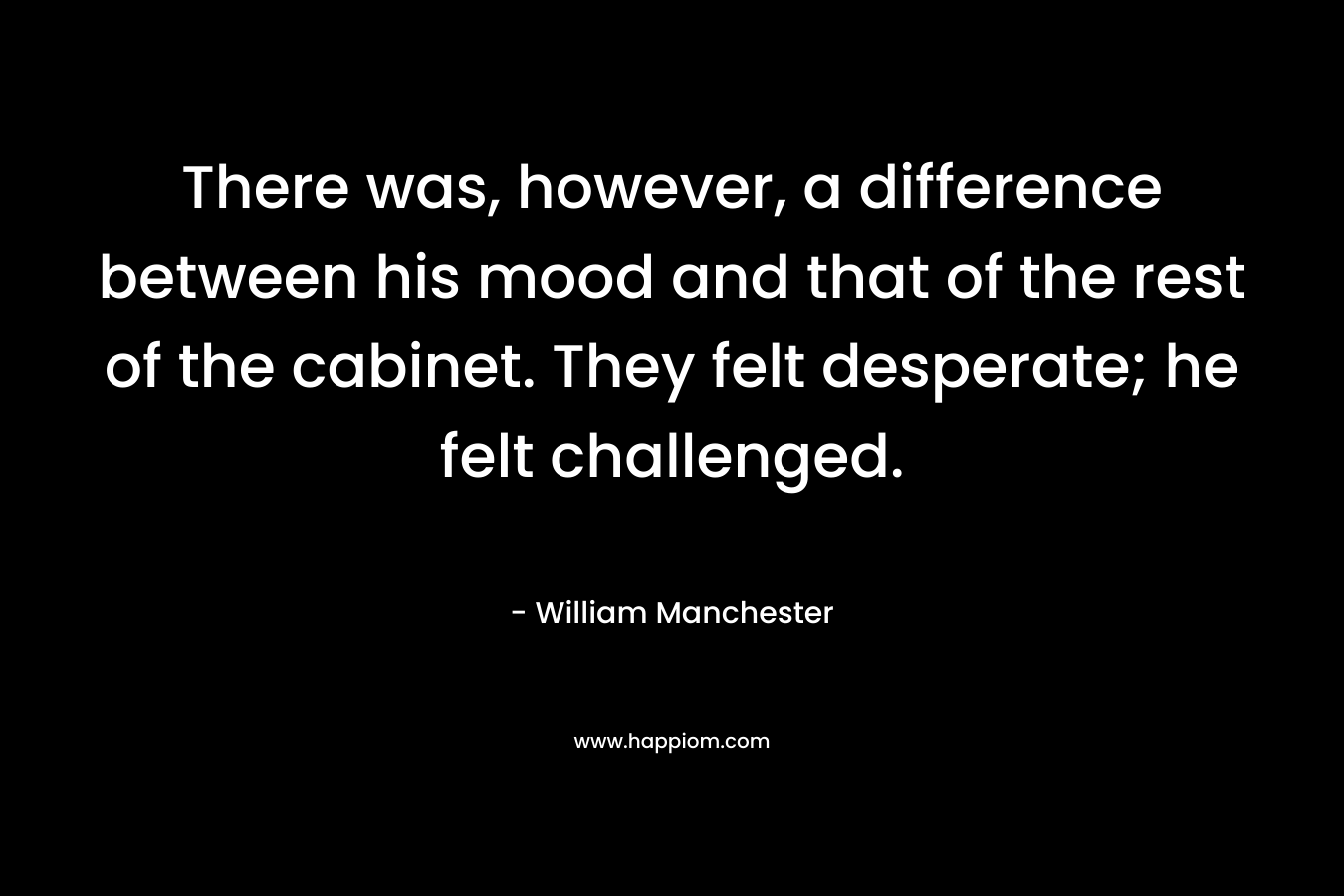 There was, however, a difference between his mood and that of the rest of the cabinet. They felt desperate; he felt challenged. – William Manchester