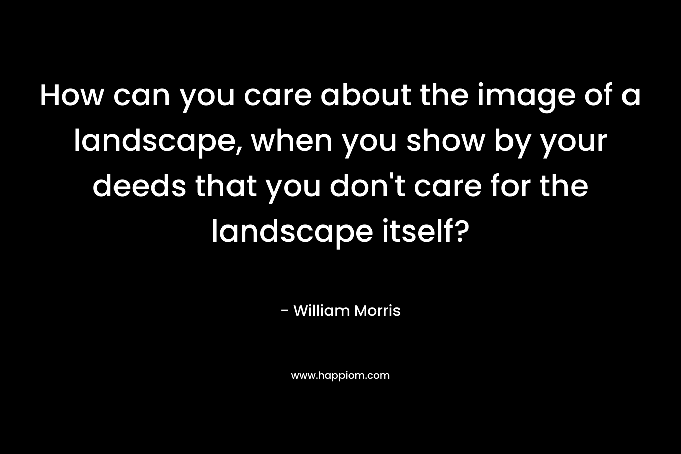 How can you care about the image of a landscape, when you show by your deeds that you don’t care for the landscape itself? – William Morris
