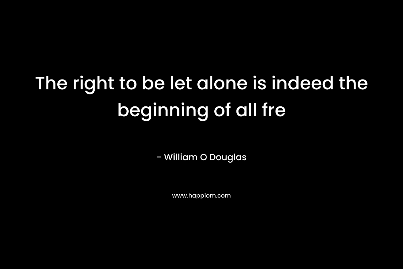 The right to be let alone is indeed the beginning of all fre