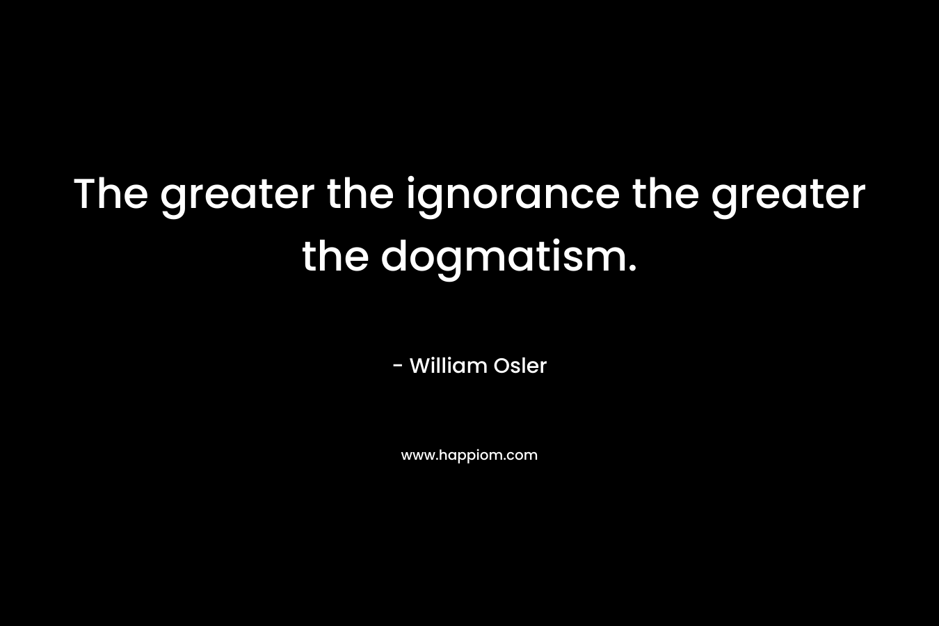 The greater the ignorance the greater the dogmatism. – William Osler