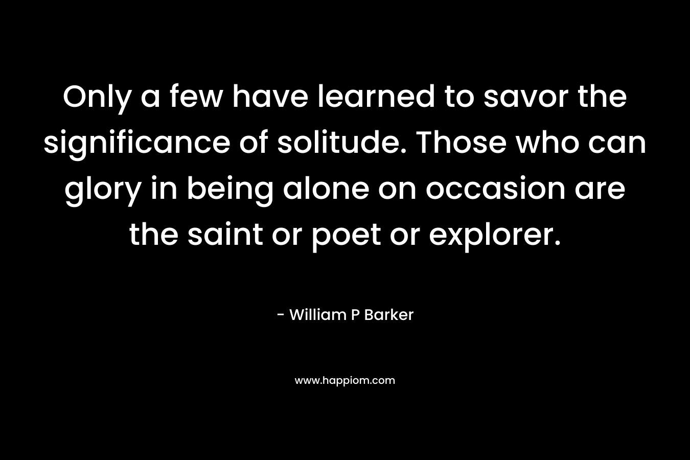 Only a few have learned to savor the significance of solitude. Those who can glory in being alone on occasion are the saint or poet or explorer. – William P Barker