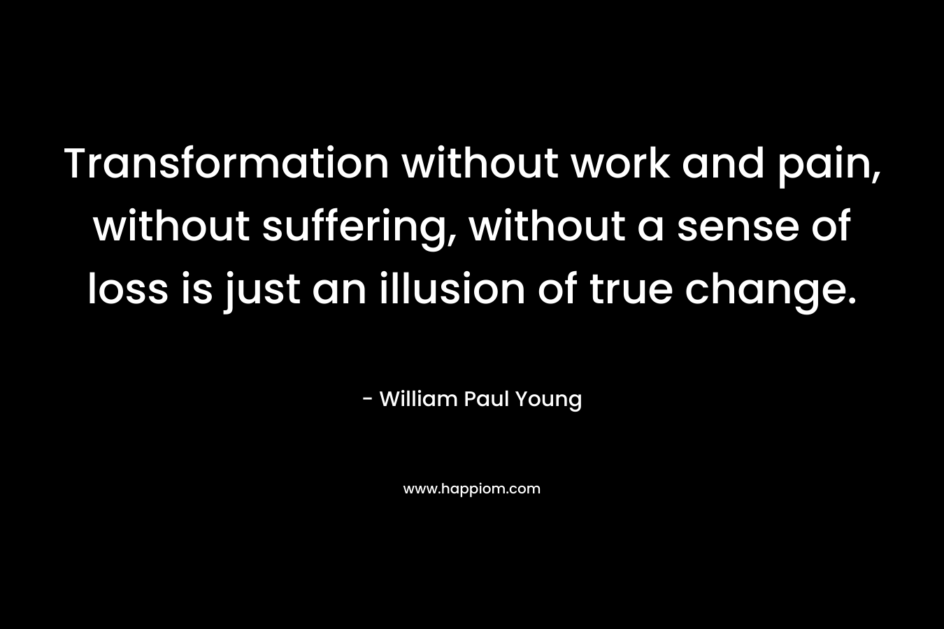 Transformation without work and pain, without suffering, without a sense of loss is just an illusion of true change. – William Paul Young