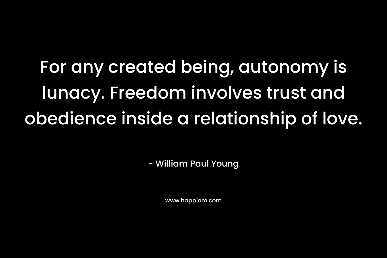 For any created being, autonomy is lunacy. Freedom involves trust and obedience inside a relationship of love. – William Paul Young