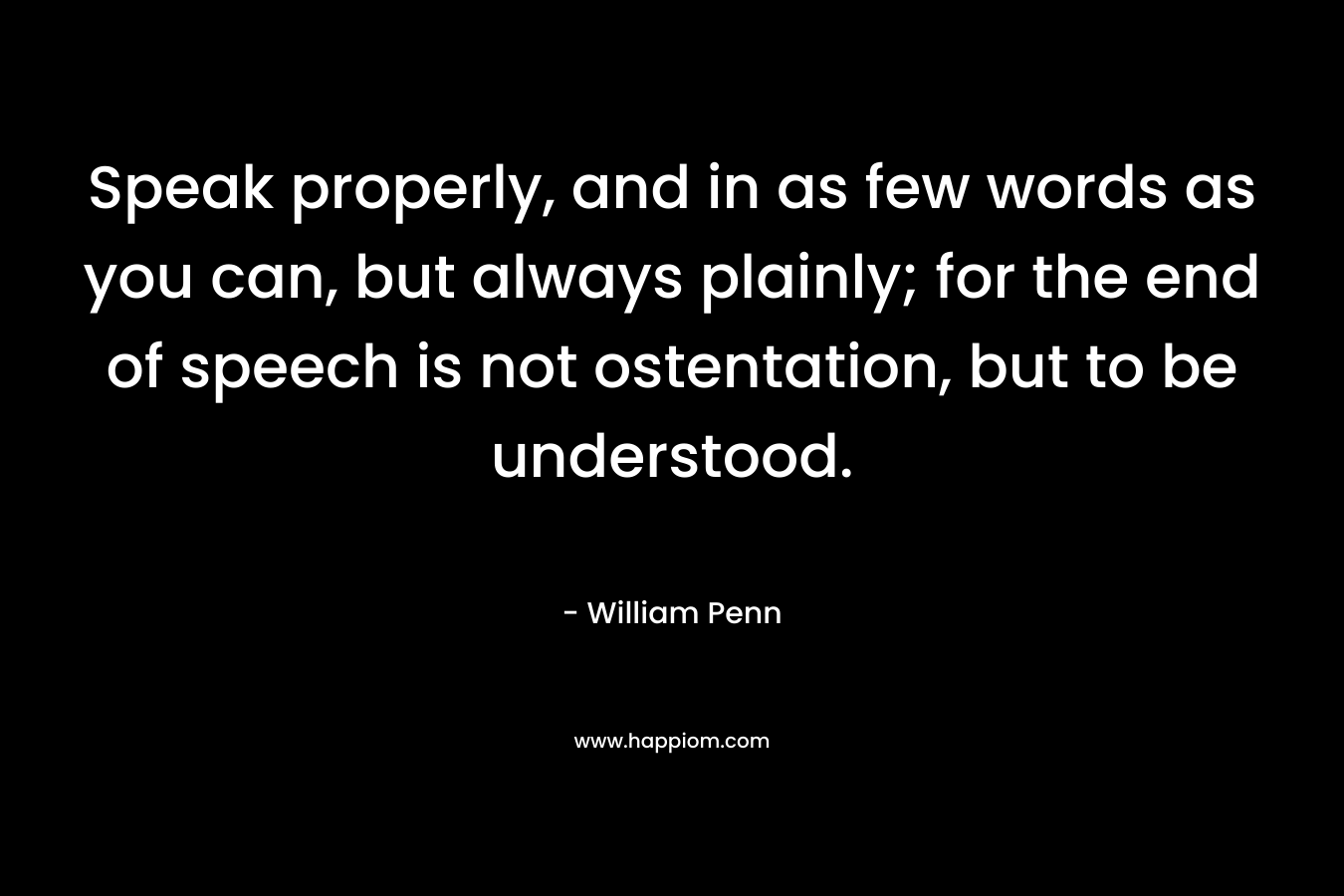 Speak properly, and in as few words as you can, but always plainly; for the end of speech is not ostentation, but to be understood. – William Penn