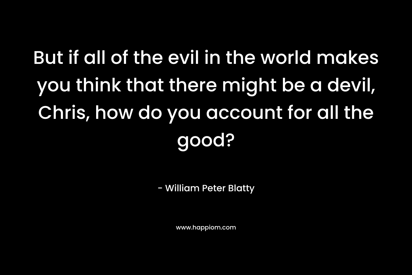 But if all of the evil in the world makes you think that there might be a devil, Chris, how do you account for all the good? – William Peter Blatty