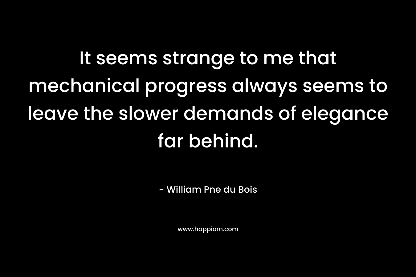 It seems strange to me that mechanical progress always seems to leave the slower demands of elegance far behind. – William Pne du Bois