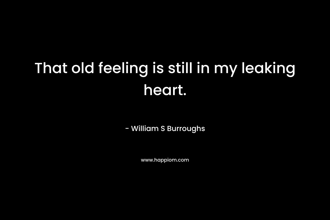 That old feeling is still in my leaking heart. – William S Burroughs