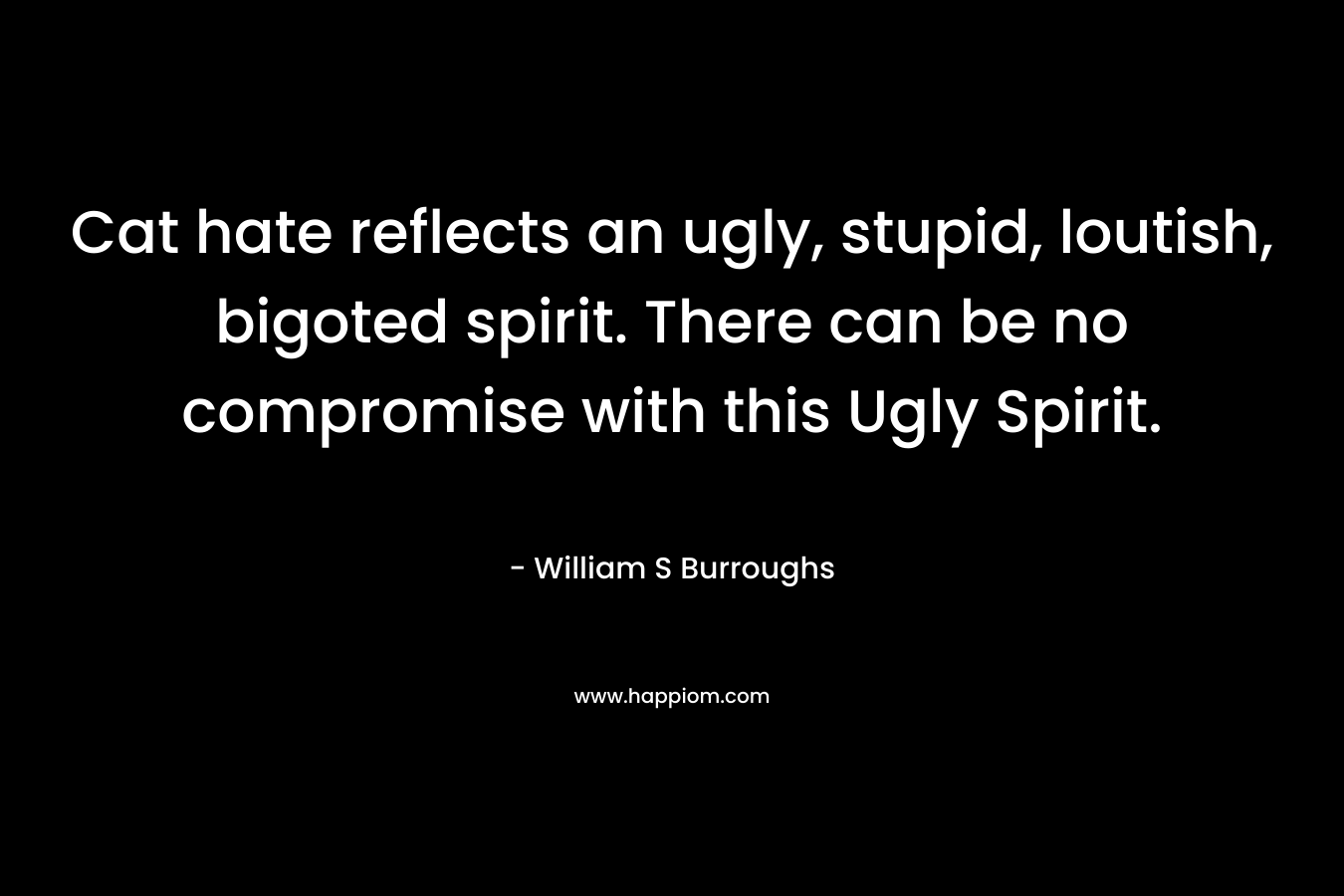 Cat hate reflects an ugly, stupid, loutish, bigoted spirit. There can be no compromise with this Ugly Spirit. – William S Burroughs