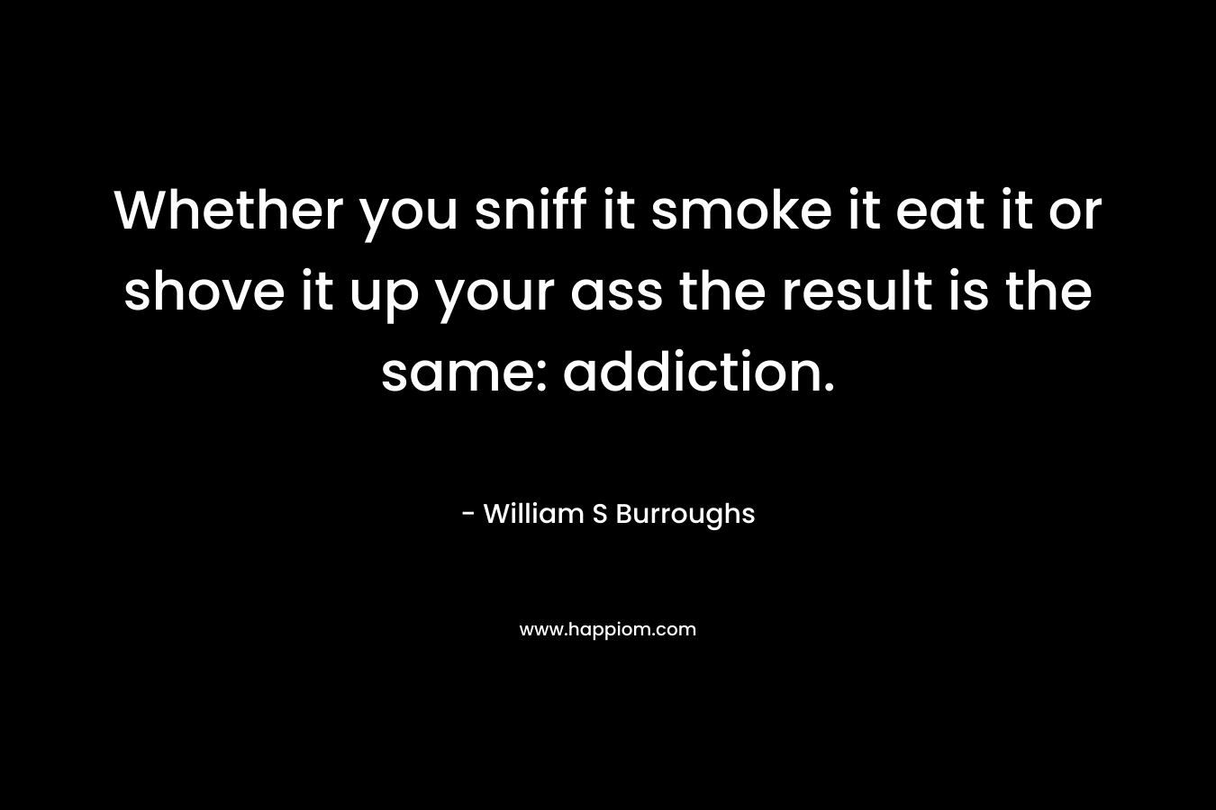 Whether you sniff it smoke it eat it or shove it up your ass the result is the same: addiction. – William S Burroughs