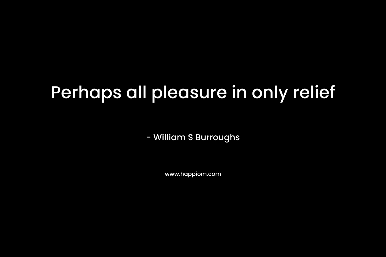 Perhaps all pleasure in only relief – William S Burroughs