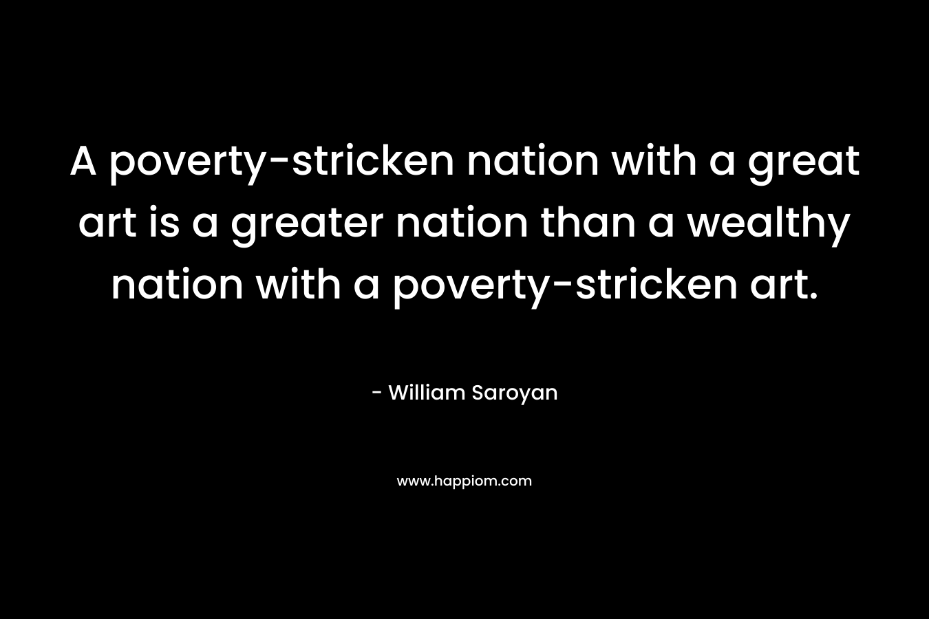 A poverty-stricken nation with a great art is a greater nation than a wealthy nation with a poverty-stricken art. – William Saroyan