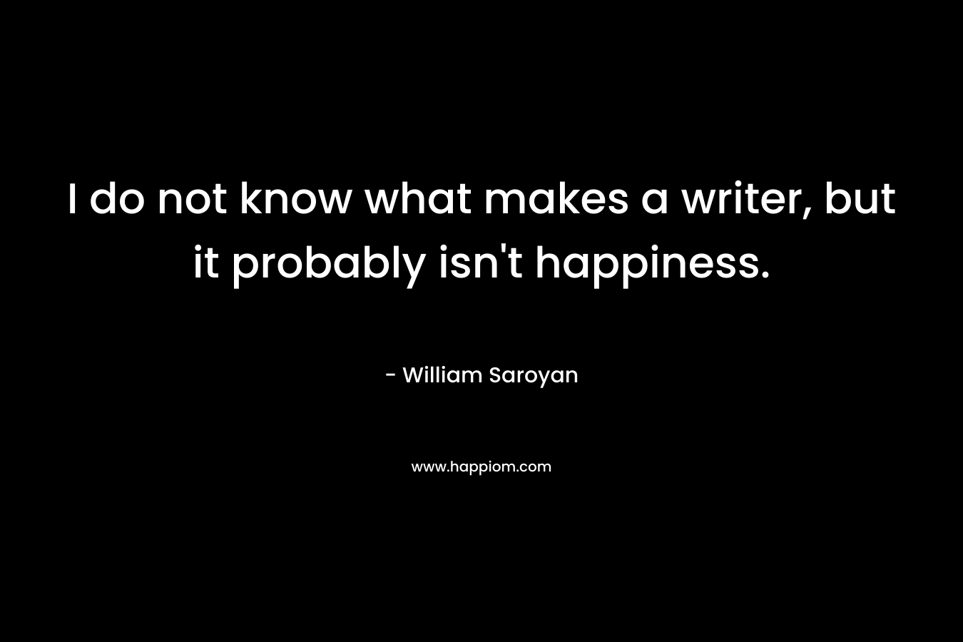 I do not know what makes a writer, but it probably isn’t happiness. – William Saroyan