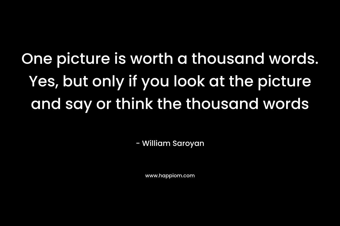 One picture is worth a thousand words. Yes, but only if you look at the picture and say or think the thousand words – William Saroyan