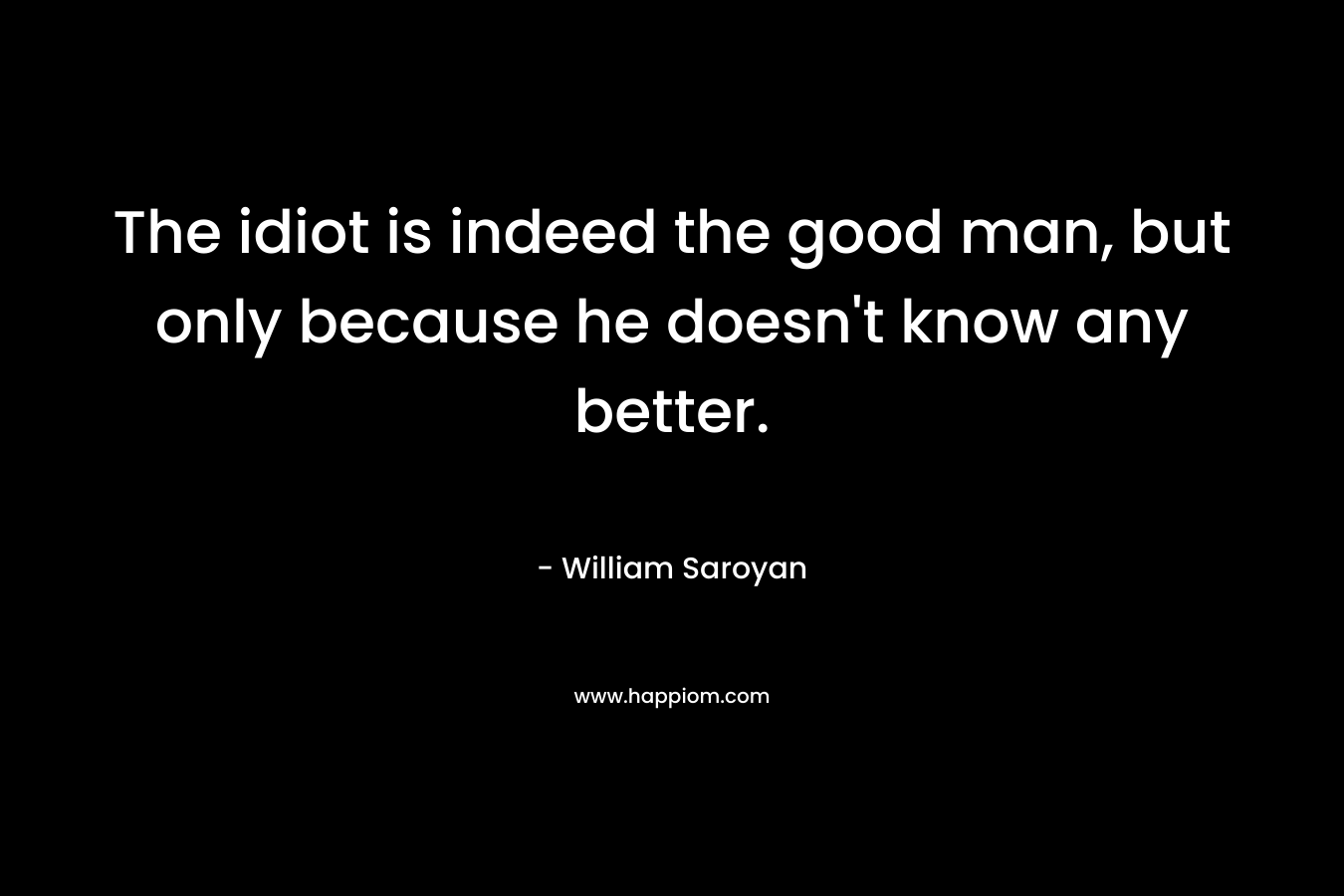 The idiot is indeed the good man, but only because he doesn’t know any better. – William Saroyan