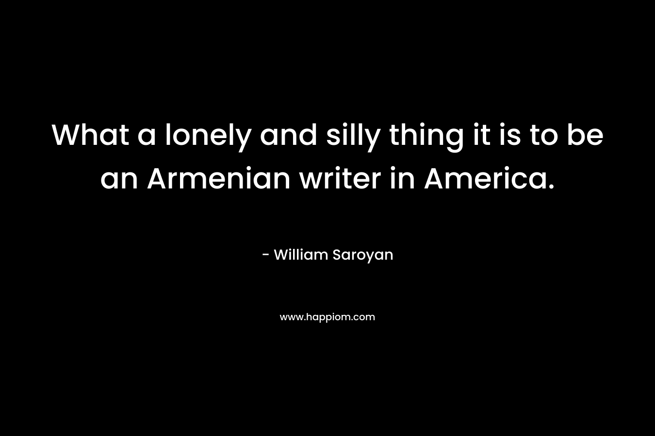What a lonely and silly thing it is to be an Armenian writer in America. – William Saroyan