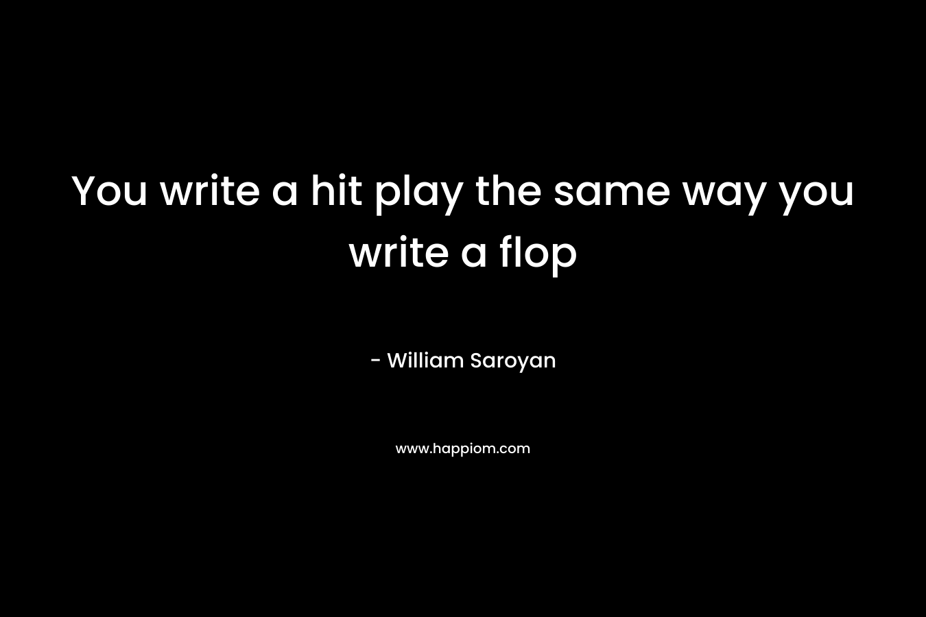 You write a hit play the same way you write a flop – William Saroyan