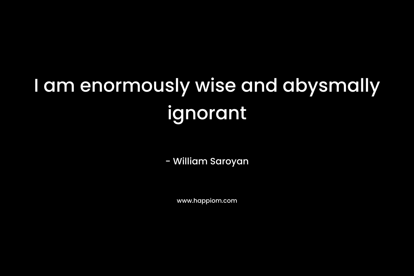 I am enormously wise and abysmally ignorant – William Saroyan