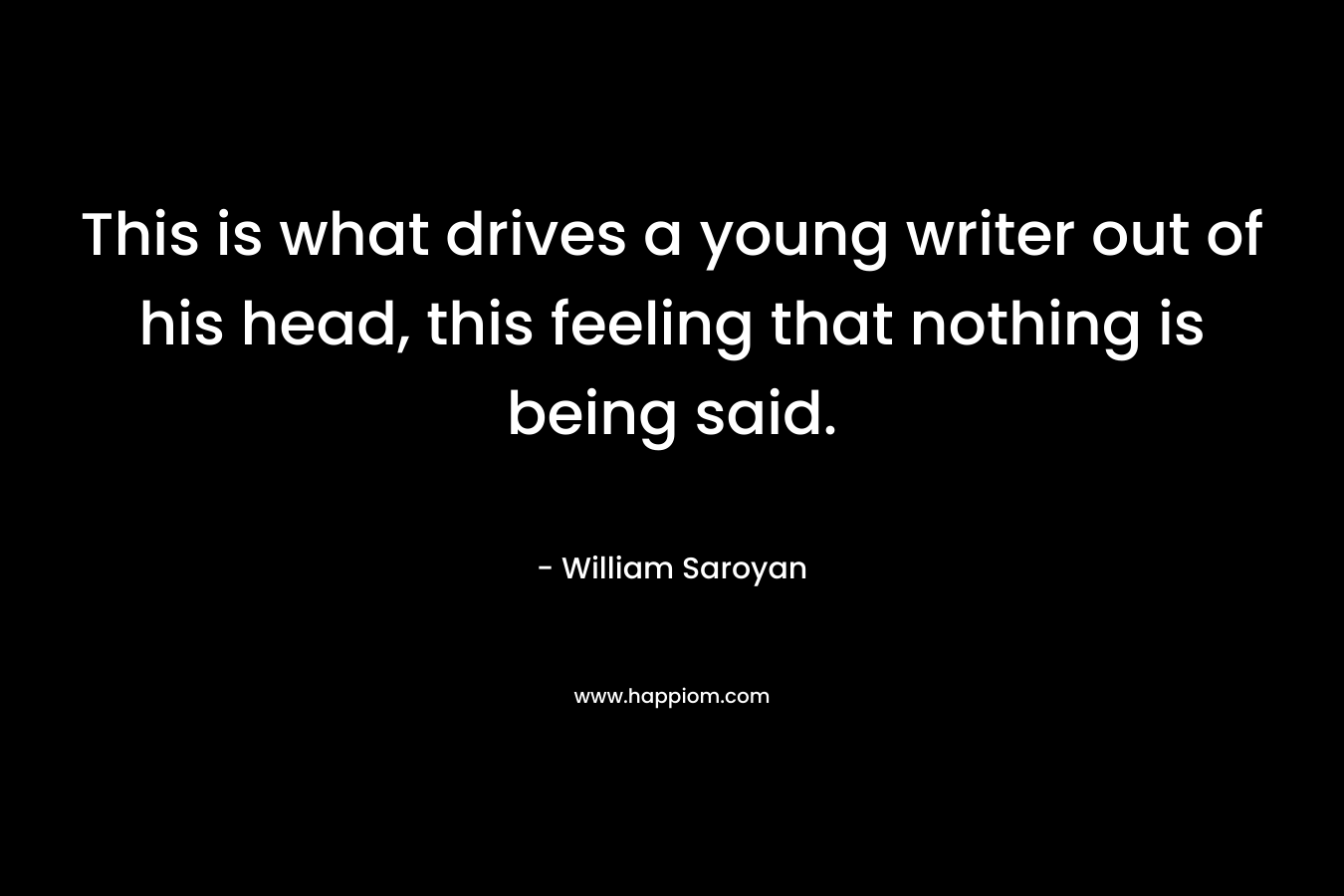 This is what drives a young writer out of his head, this feeling that nothing is being said. – William Saroyan