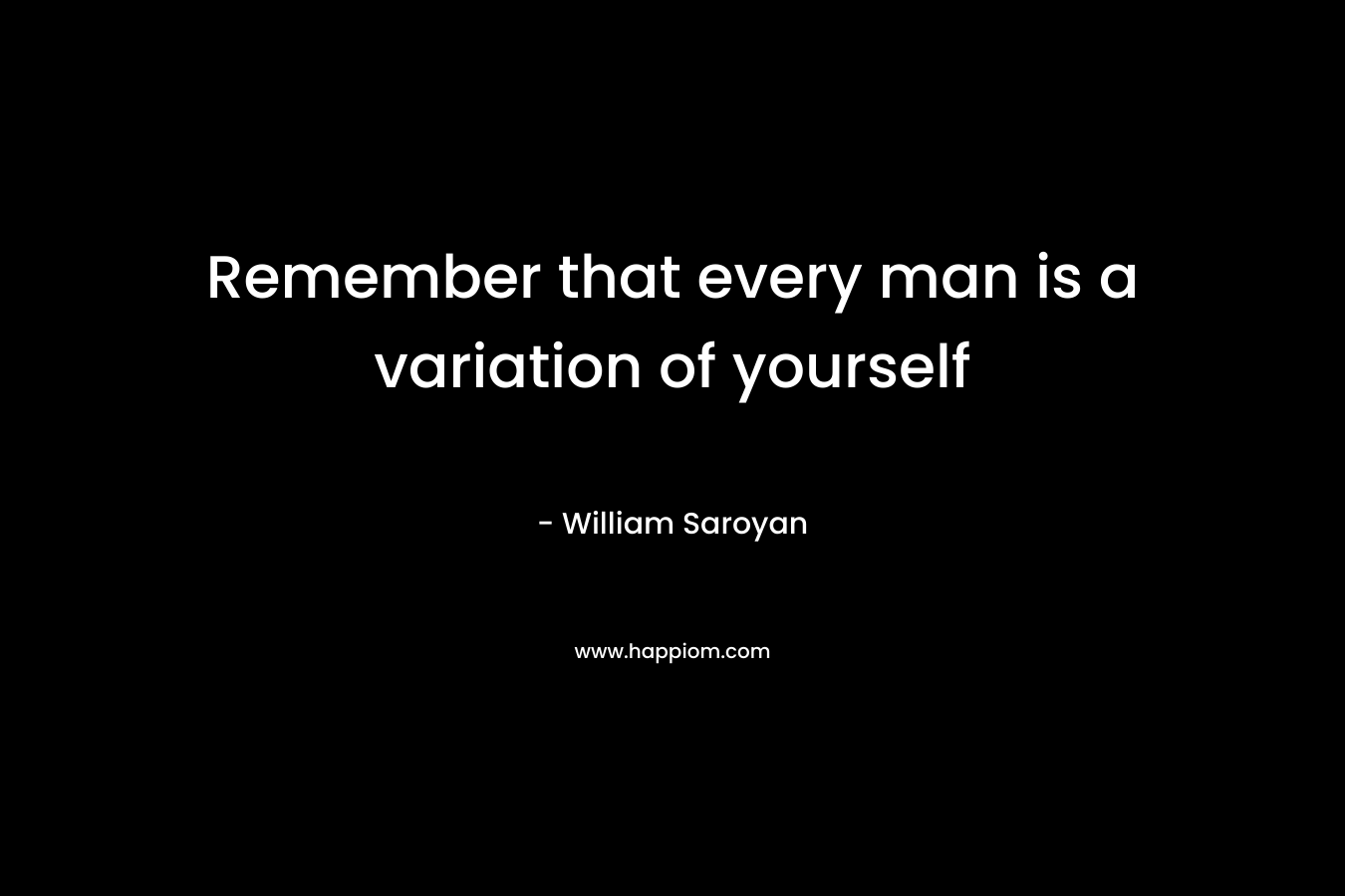 Remember that every man is a variation of yourself – William Saroyan