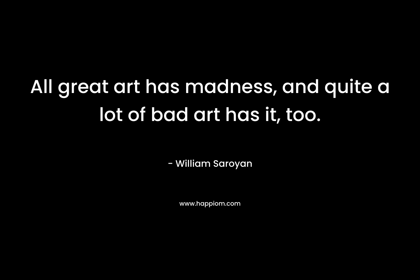 All great art has madness, and quite a lot of bad art has it, too. – William Saroyan