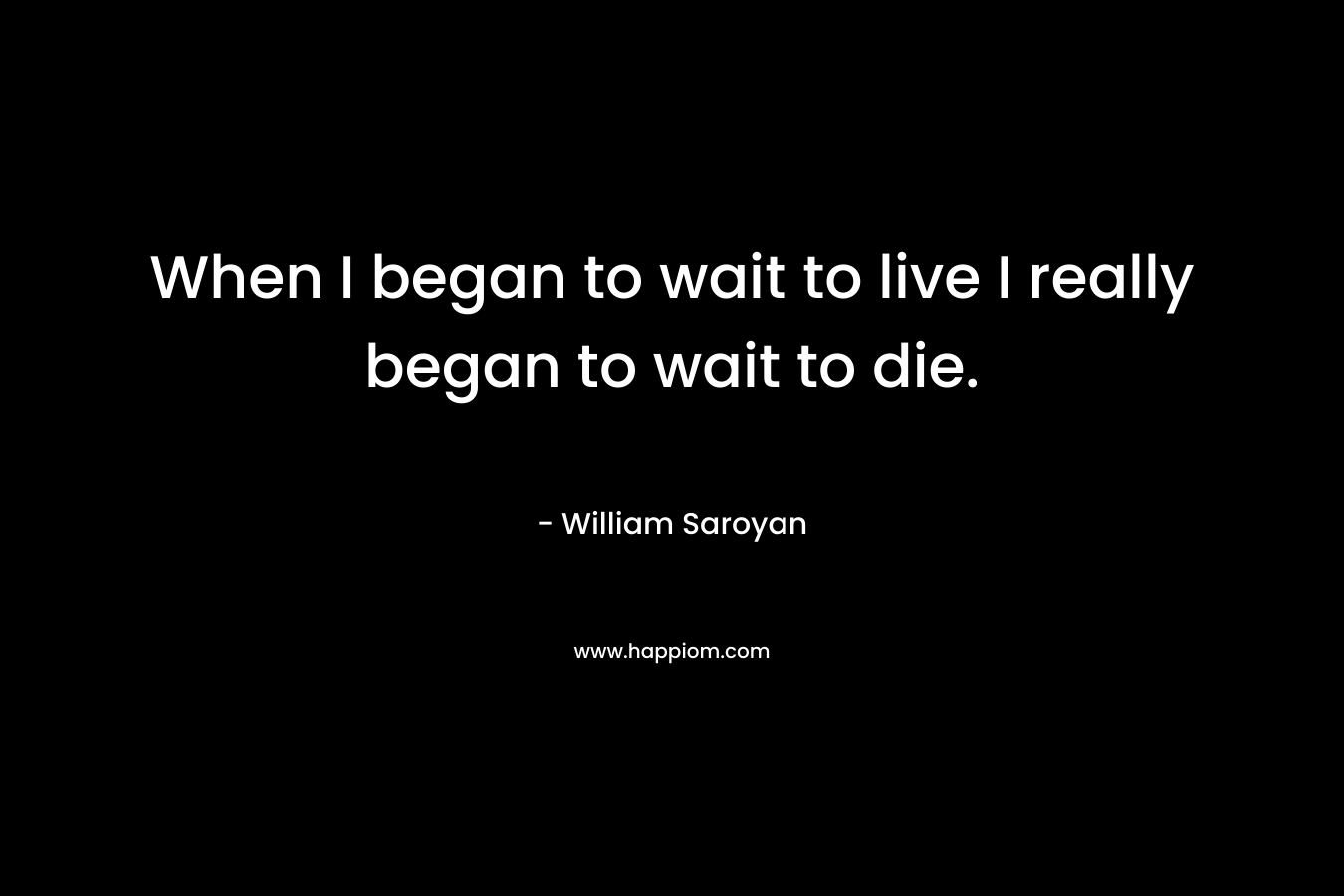 When I began to wait to live I really began to wait to die. – William Saroyan