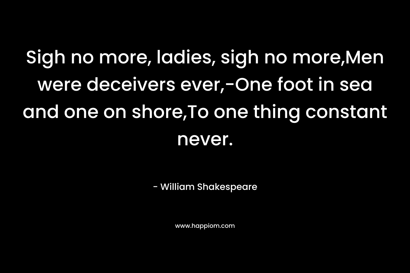 Sigh no more, ladies, sigh no more,Men were deceivers ever,-One foot in sea and one on shore,To one thing constant never. – William Shakespeare